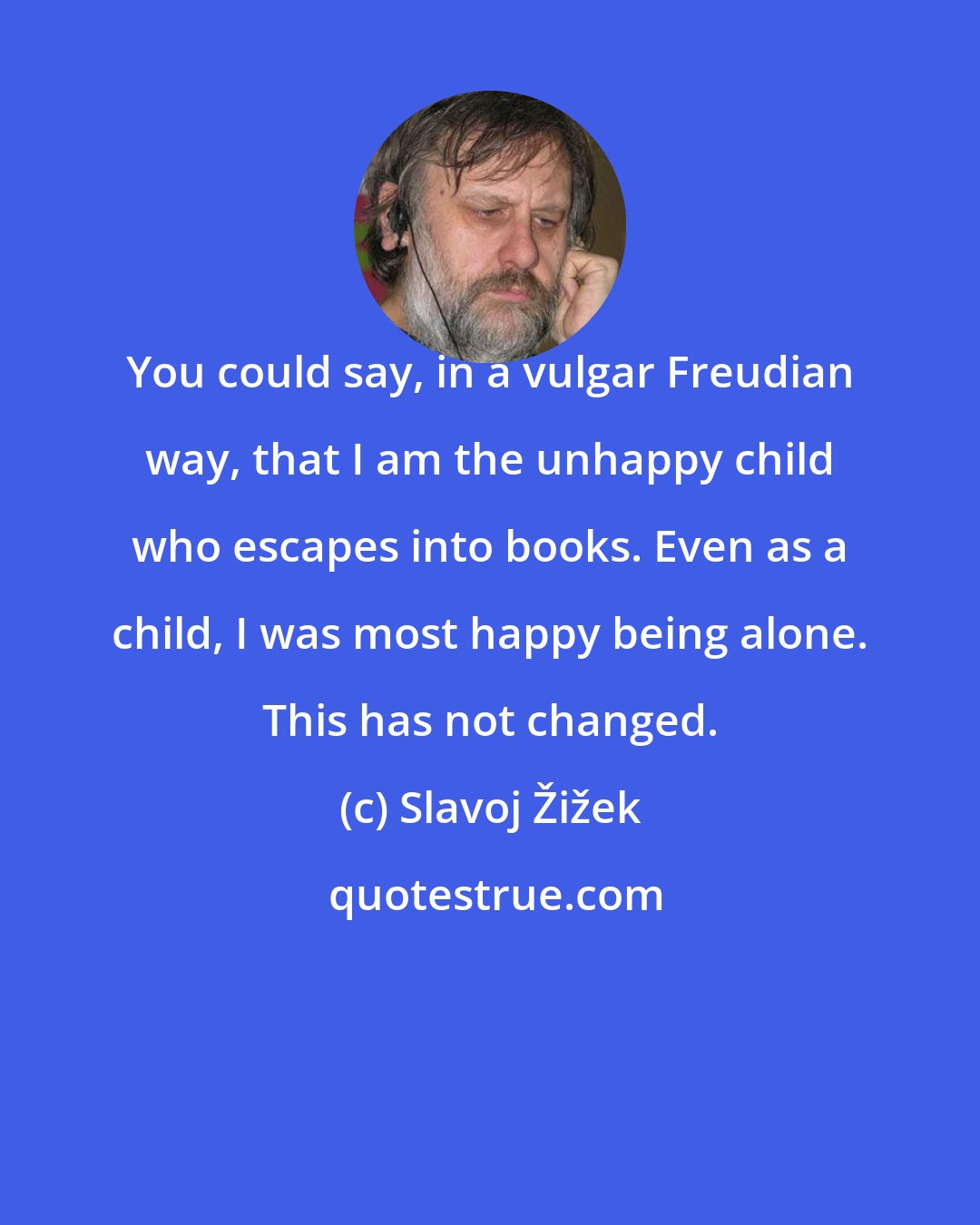 Slavoj Žižek: You could say, in a vulgar Freudian way, that I am the unhappy child who escapes into books. Even as a child, I was most happy being alone. This has not changed.
