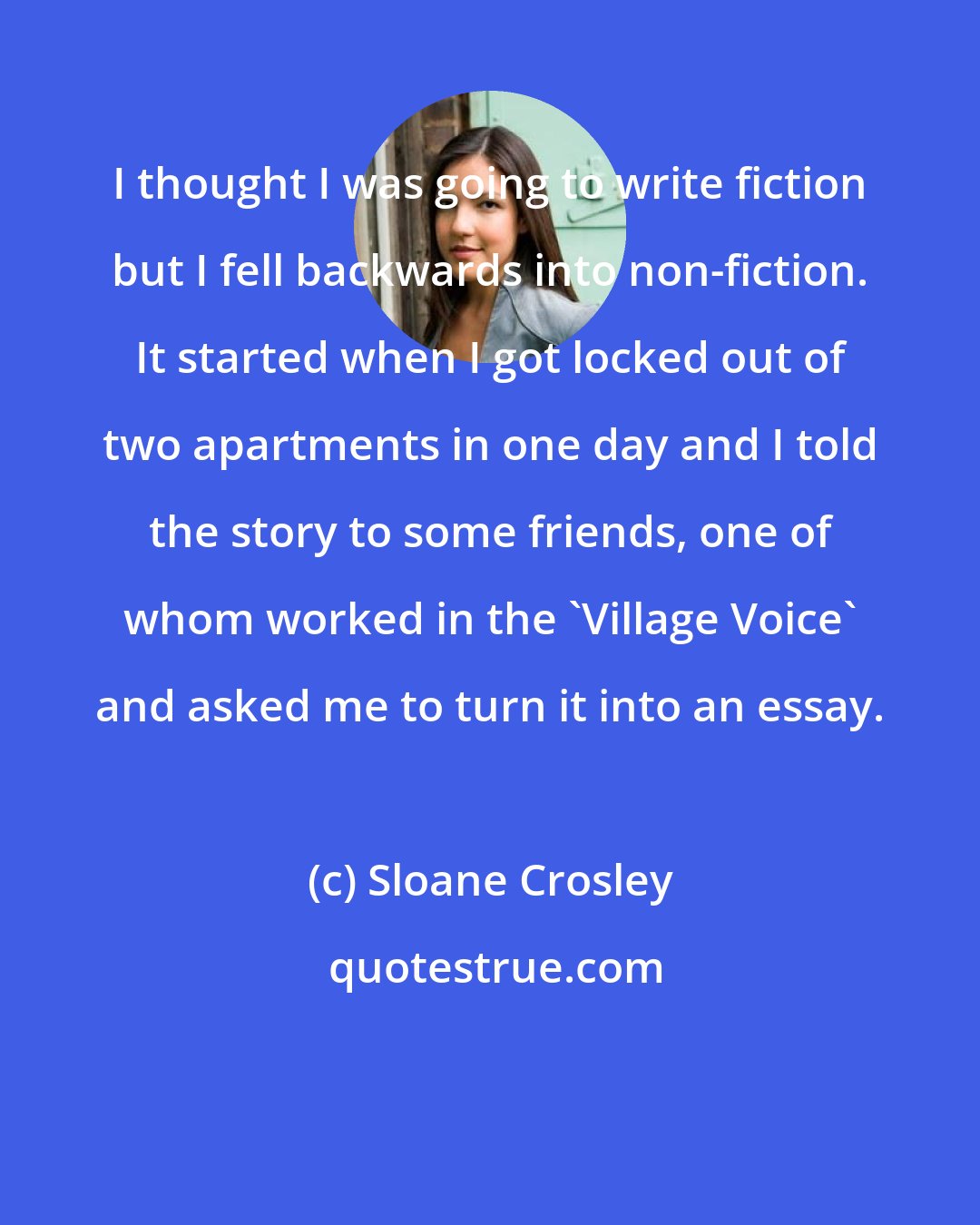 Sloane Crosley: I thought I was going to write fiction but I fell backwards into non-fiction. It started when I got locked out of two apartments in one day and I told the story to some friends, one of whom worked in the 'Village Voice' and asked me to turn it into an essay.