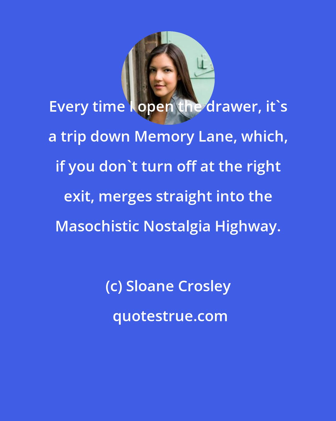 Sloane Crosley: Every time I open the drawer, it's a trip down Memory Lane, which, if you don't turn off at the right exit, merges straight into the Masochistic Nostalgia Highway.