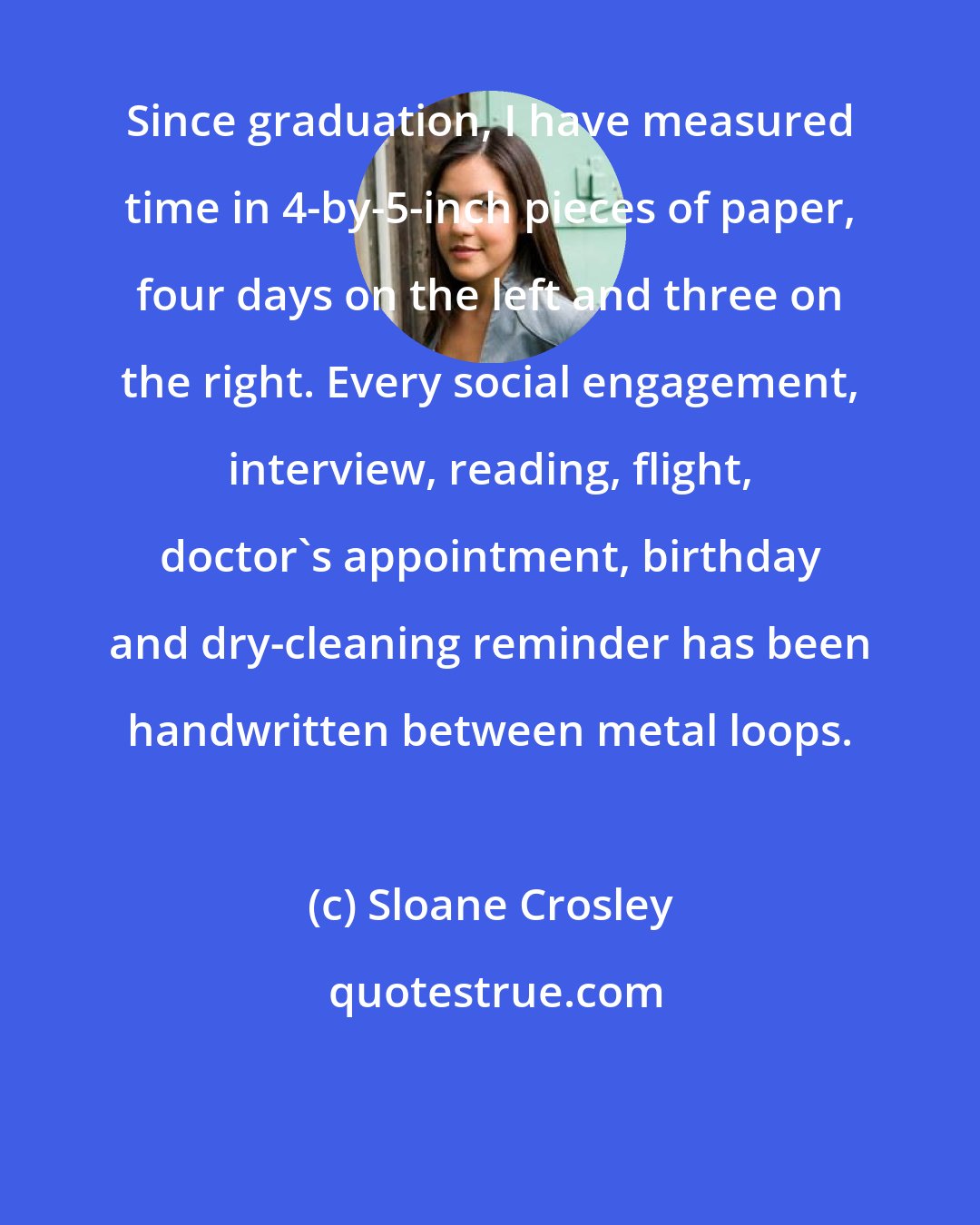 Sloane Crosley: Since graduation, I have measured time in 4-by-5-inch pieces of paper, four days on the left and three on the right. Every social engagement, interview, reading, flight, doctor's appointment, birthday and dry-cleaning reminder has been handwritten between metal loops.