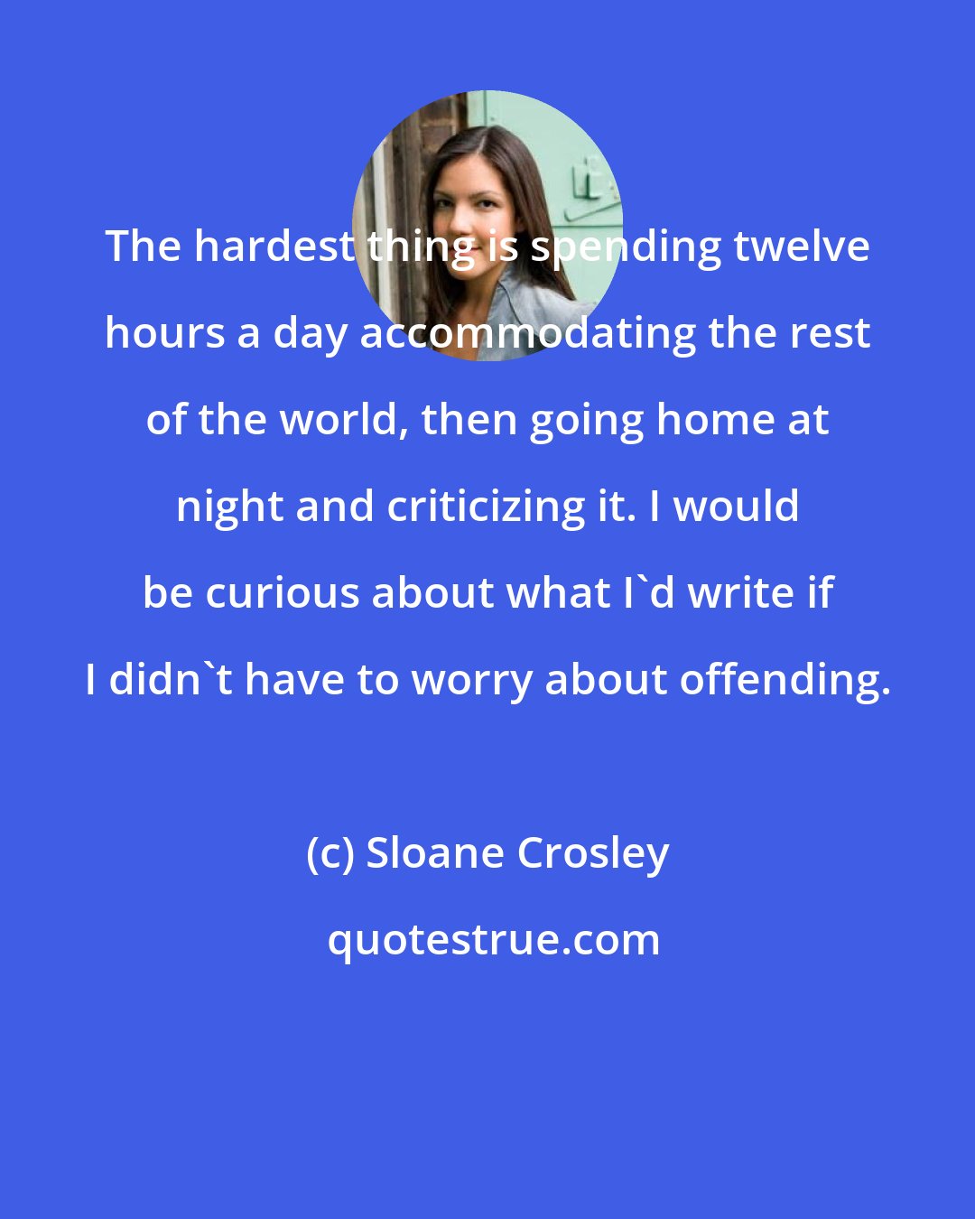 Sloane Crosley: The hardest thing is spending twelve hours a day accommodating the rest of the world, then going home at night and criticizing it. I would be curious about what I'd write if I didn't have to worry about offending.