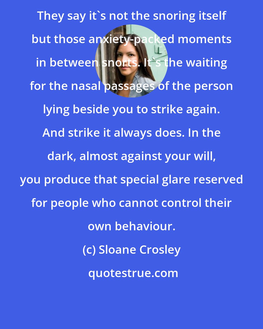 Sloane Crosley: They say it's not the snoring itself but those anxiety-packed moments in between snorts. It's the waiting for the nasal passages of the person lying beside you to strike again. And strike it always does. In the dark, almost against your will, you produce that special glare reserved for people who cannot control their own behaviour.