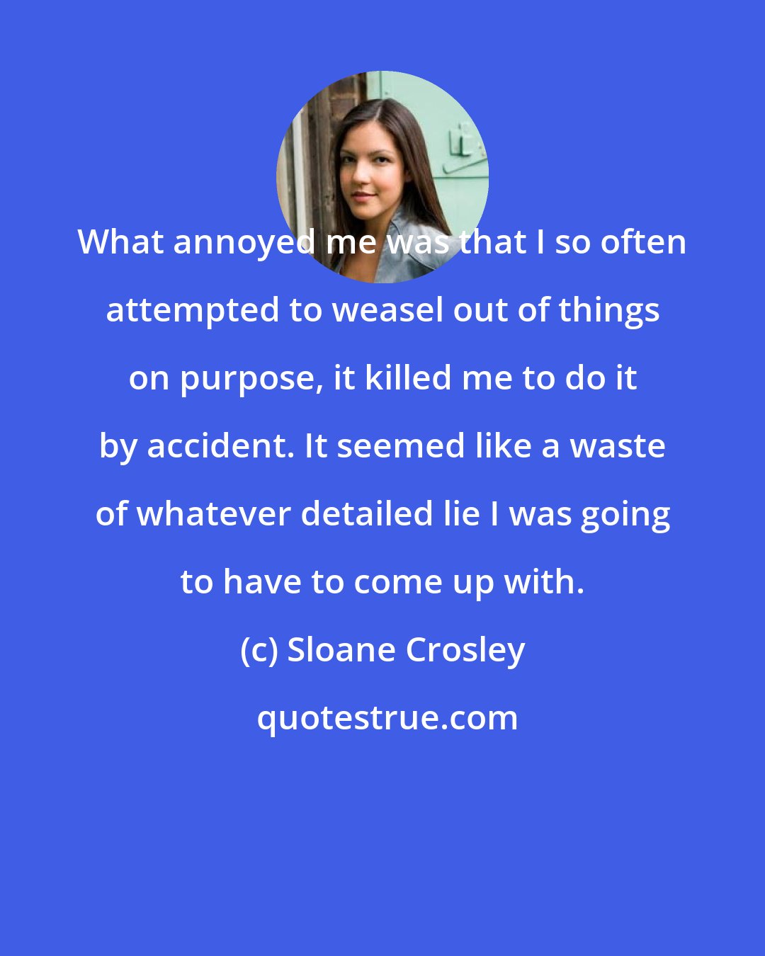 Sloane Crosley: What annoyed me was that I so often attempted to weasel out of things on purpose, it killed me to do it by accident. It seemed like a waste of whatever detailed lie I was going to have to come up with.