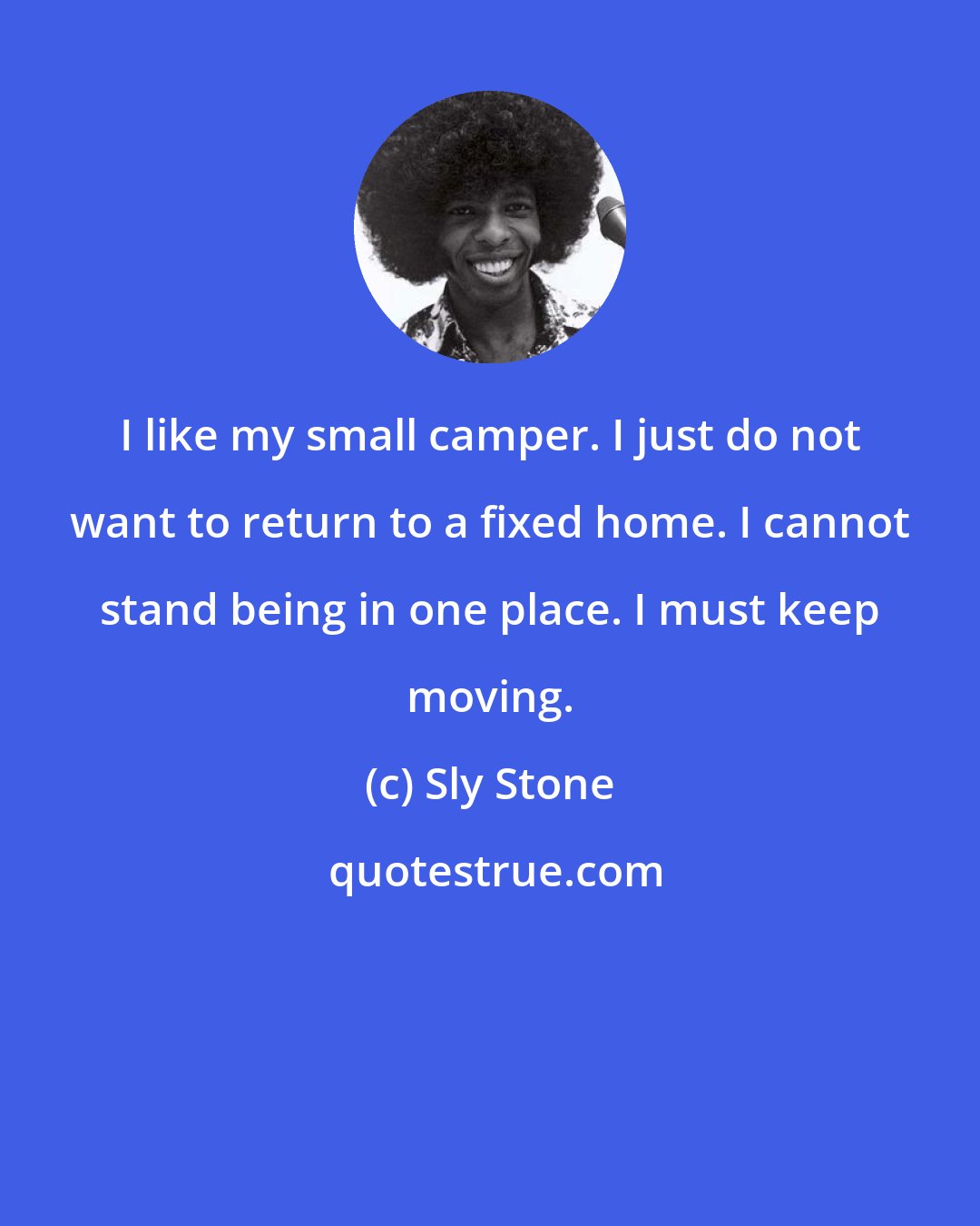 Sly Stone: I like my small camper. I just do not want to return to a fixed home. I cannot stand being in one place. I must keep moving.
