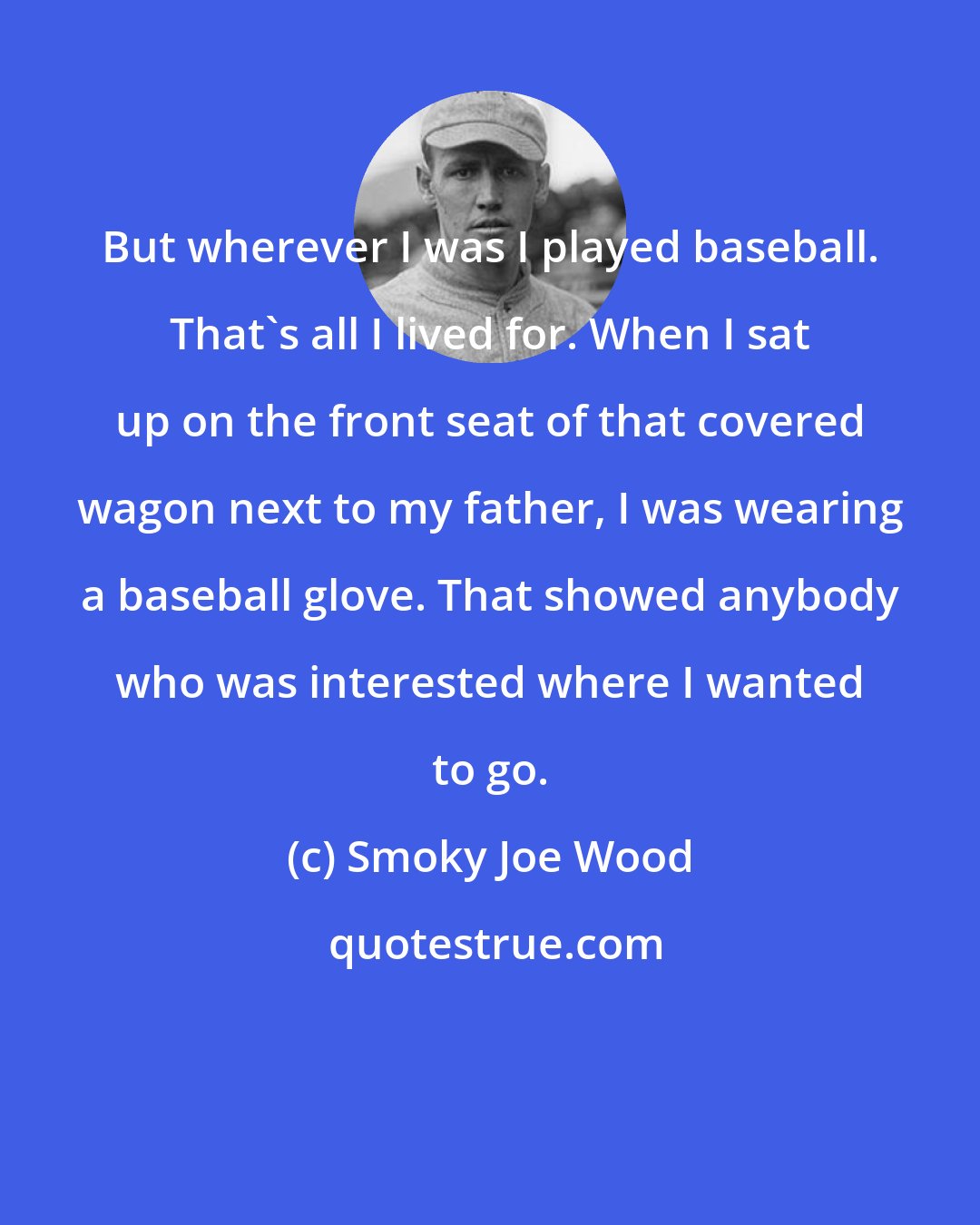 Smoky Joe Wood: But wherever I was I played baseball. That's all I lived for. When I sat up on the front seat of that covered wagon next to my father, I was wearing a baseball glove. That showed anybody who was interested where I wanted to go.
