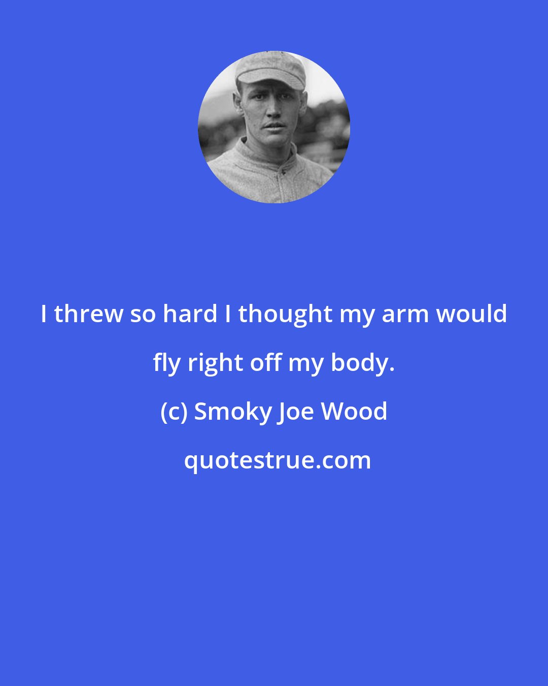 Smoky Joe Wood: I threw so hard I thought my arm would fly right off my body.