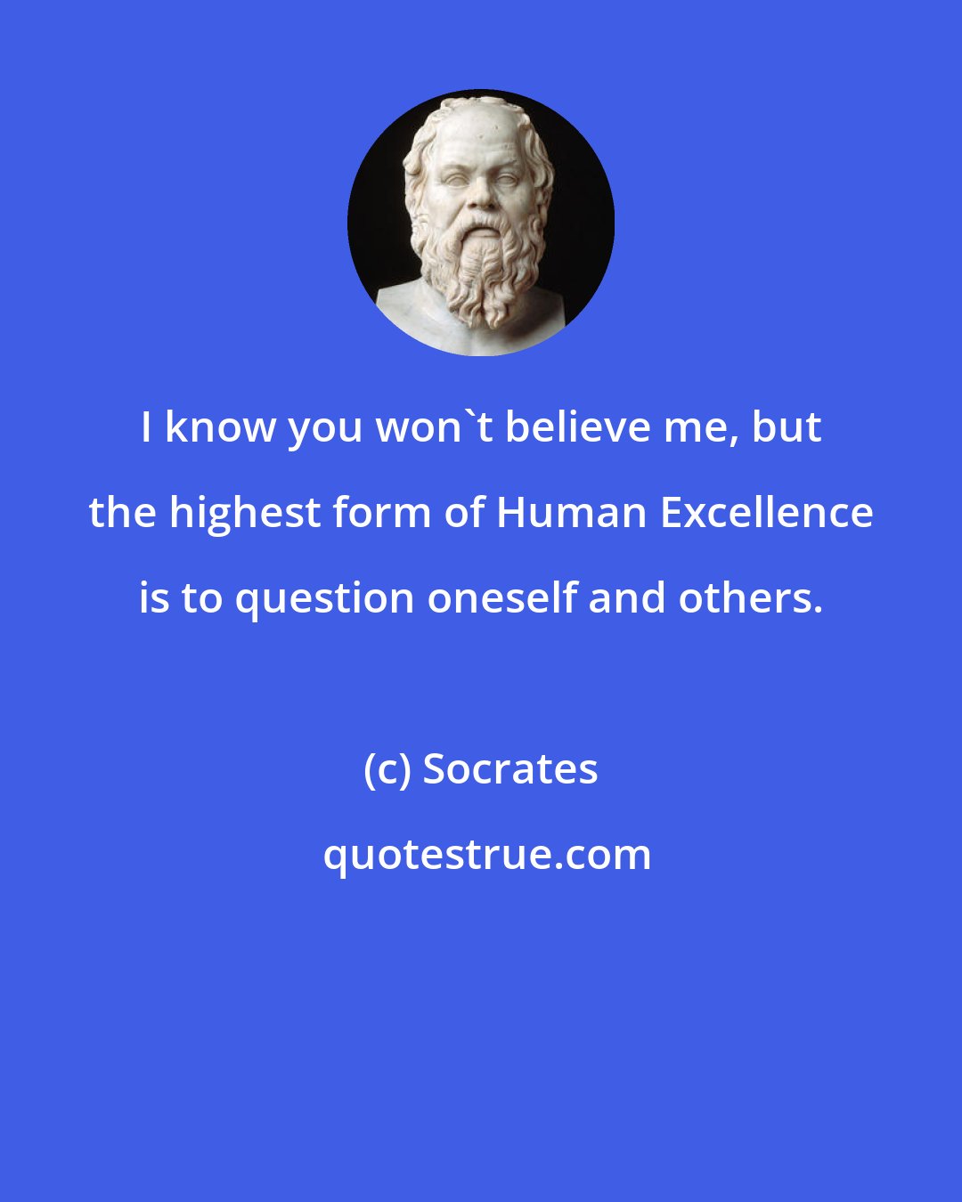 Socrates: I know you won't believe me, but the highest form of Human Excellence is to question oneself and others.