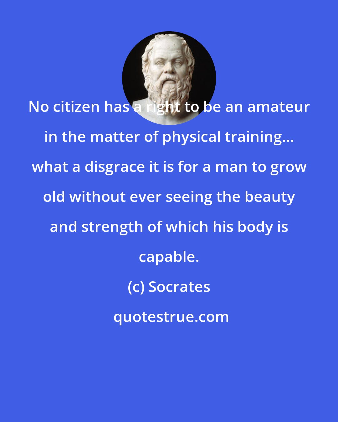 Socrates: No citizen has a right to be an amateur in the matter of physical training... what a disgrace it is for a man to grow old without ever seeing the beauty and strength of which his body is capable.