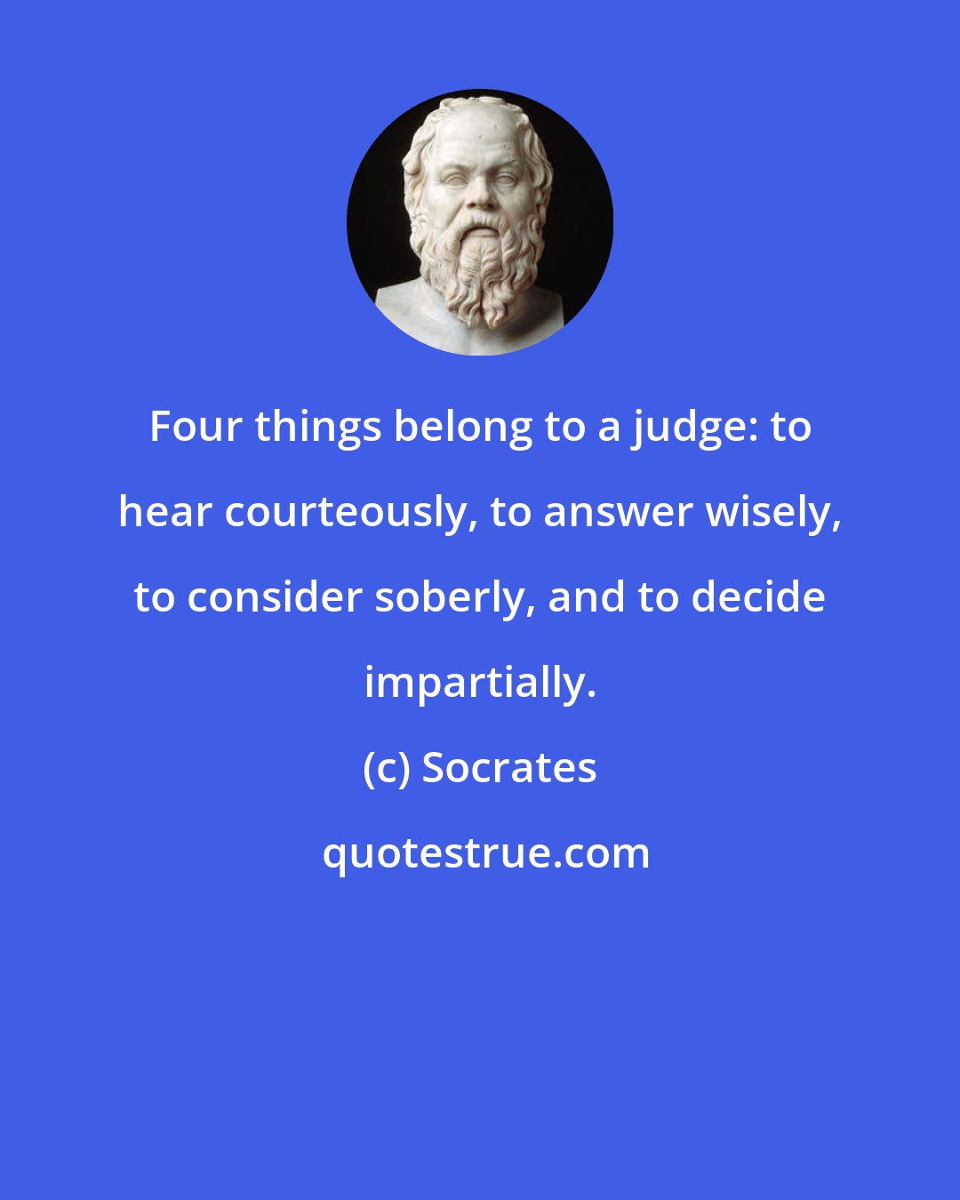 Socrates: Four things belong to a judge: to hear courteously, to answer wisely, to consider soberly, and to decide impartially.