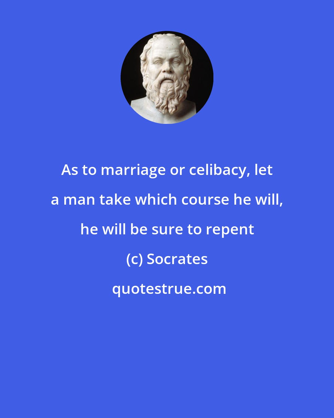 Socrates: As to marriage or celibacy, let a man take which course he will, he will be sure to repent