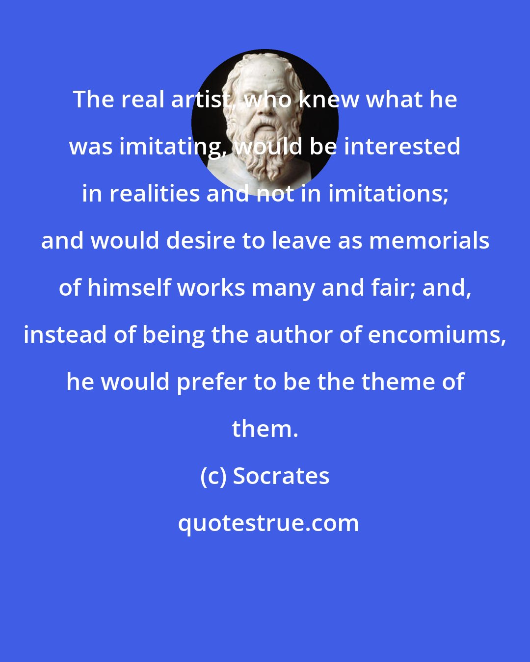 Socrates: The real artist, who knew what he was imitating, would be interested in realities and not in imitations; and would desire to leave as memorials of himself works many and fair; and, instead of being the author of encomiums, he would prefer to be the theme of them.