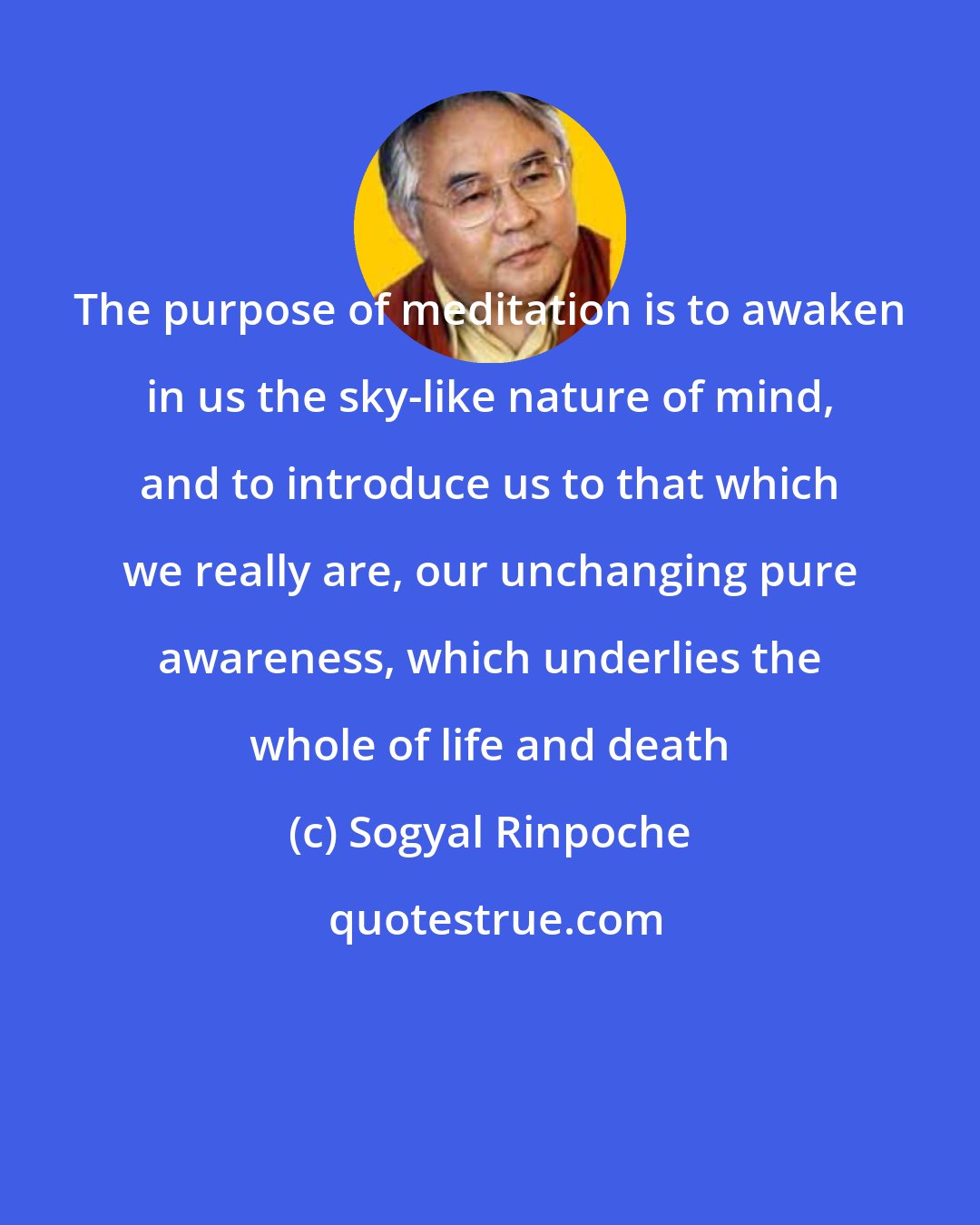 Sogyal Rinpoche: The purpose of meditation is to awaken in us the sky-like nature of mind, and to introduce us to that which we really are, our unchanging pure awareness, which underlies the whole of life and death
