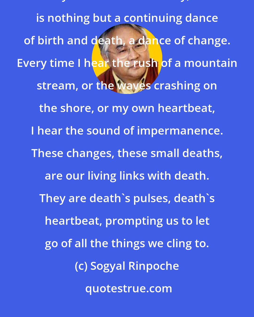 Sogyal Rinpoche: There would be no chance at all of getting to know death if it happened only once. But fortunately, life is nothing but a continuing dance of birth and death, a dance of change. Every time I hear the rush of a mountain stream, or the waves crashing on the shore, or my own heartbeat, I hear the sound of impermanence. These changes, these small deaths, are our living links with death. They are death's pulses, death's heartbeat, prompting us to let go of all the things we cling to.
