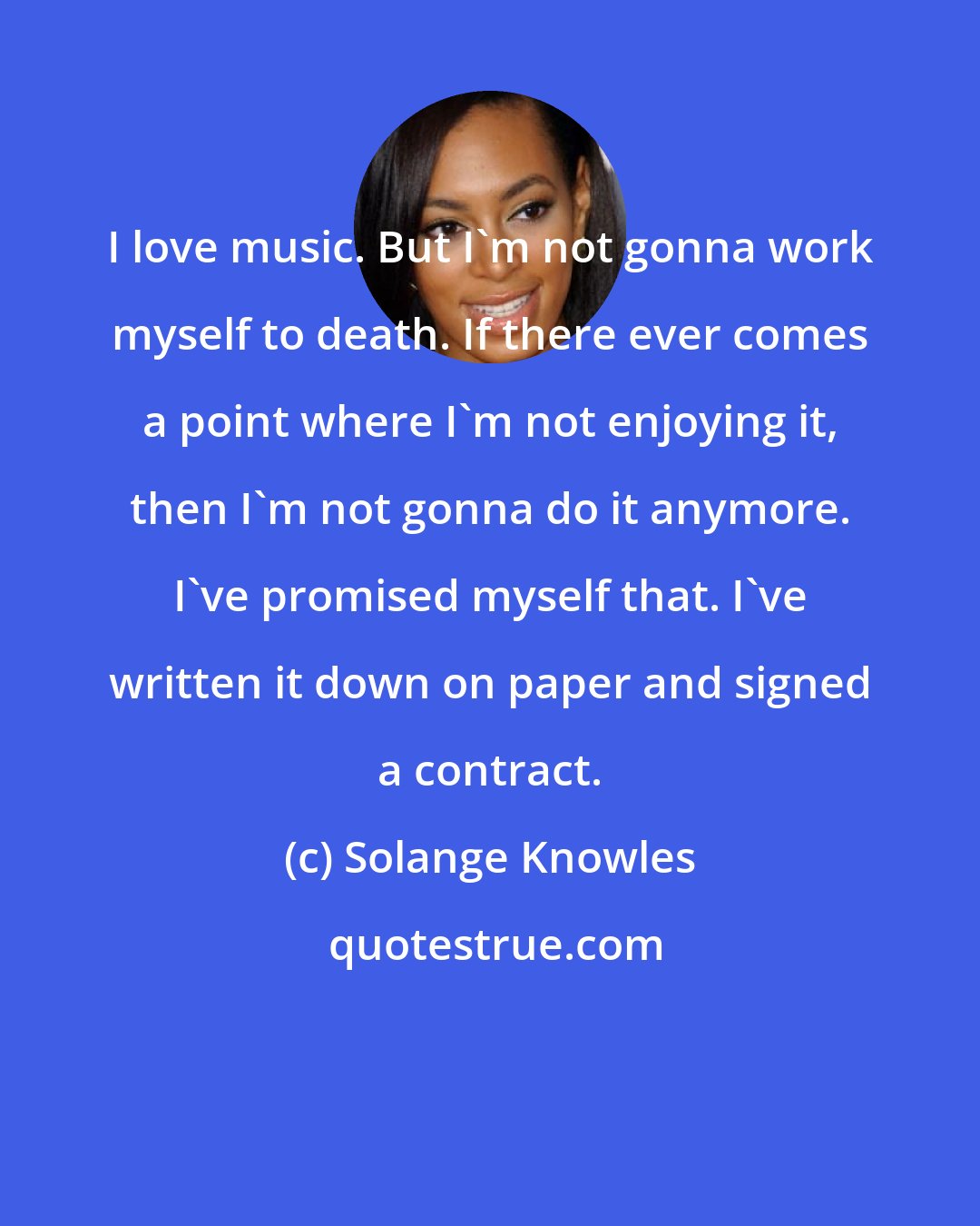 Solange Knowles: I love music. But I'm not gonna work myself to death. If there ever comes a point where I'm not enjoying it, then I'm not gonna do it anymore. I've promised myself that. I've written it down on paper and signed a contract.