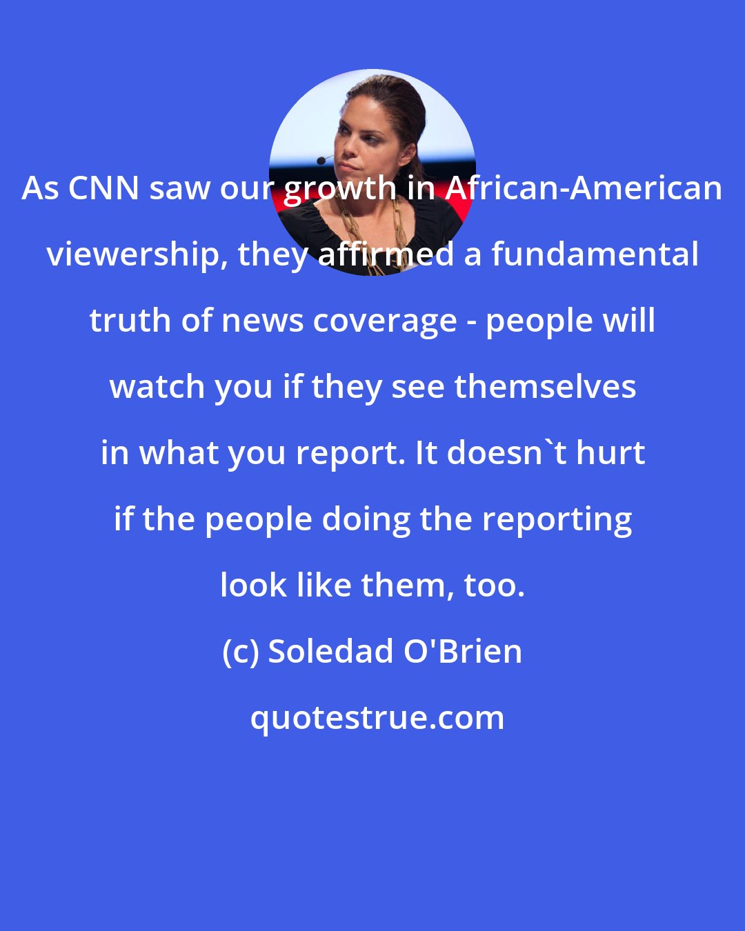 Soledad O'Brien: As CNN saw our growth in African-American viewership, they affirmed a fundamental truth of news coverage - people will watch you if they see themselves in what you report. It doesn't hurt if the people doing the reporting look like them, too.
