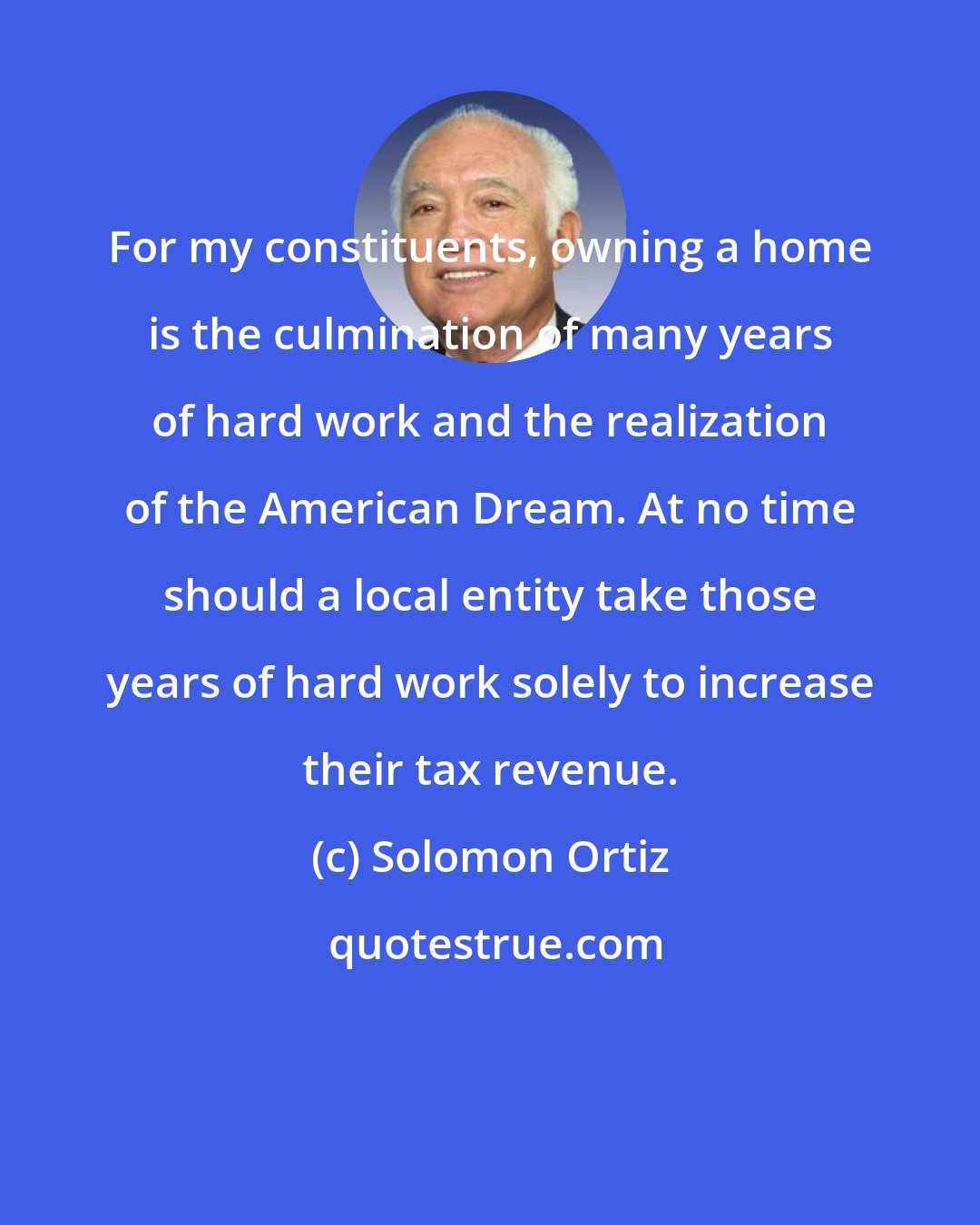 Solomon Ortiz: For my constituents, owning a home is the culmination of many years of hard work and the realization of the American Dream. At no time should a local entity take those years of hard work solely to increase their tax revenue.