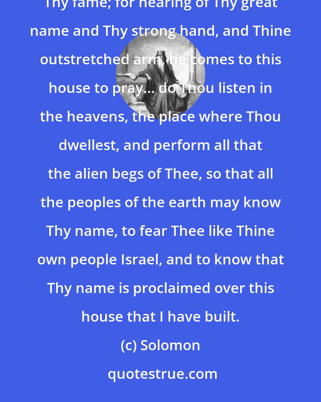 Solomon: And also to the alien, who is not of Thy people Israel, but comes from a distant land on account of Thy fame; for hearing of Thy great name and Thy strong hand, and Thine outstretched arm, he comes to this house to pray... do Thou listen in the heavens, the place where Thou dwellest, and perform all that the alien begs of Thee, so that all the peoples of the earth may know Thy name, to fear Thee like Thine own people Israel, and to know that Thy name is proclaimed over this house that I have built.