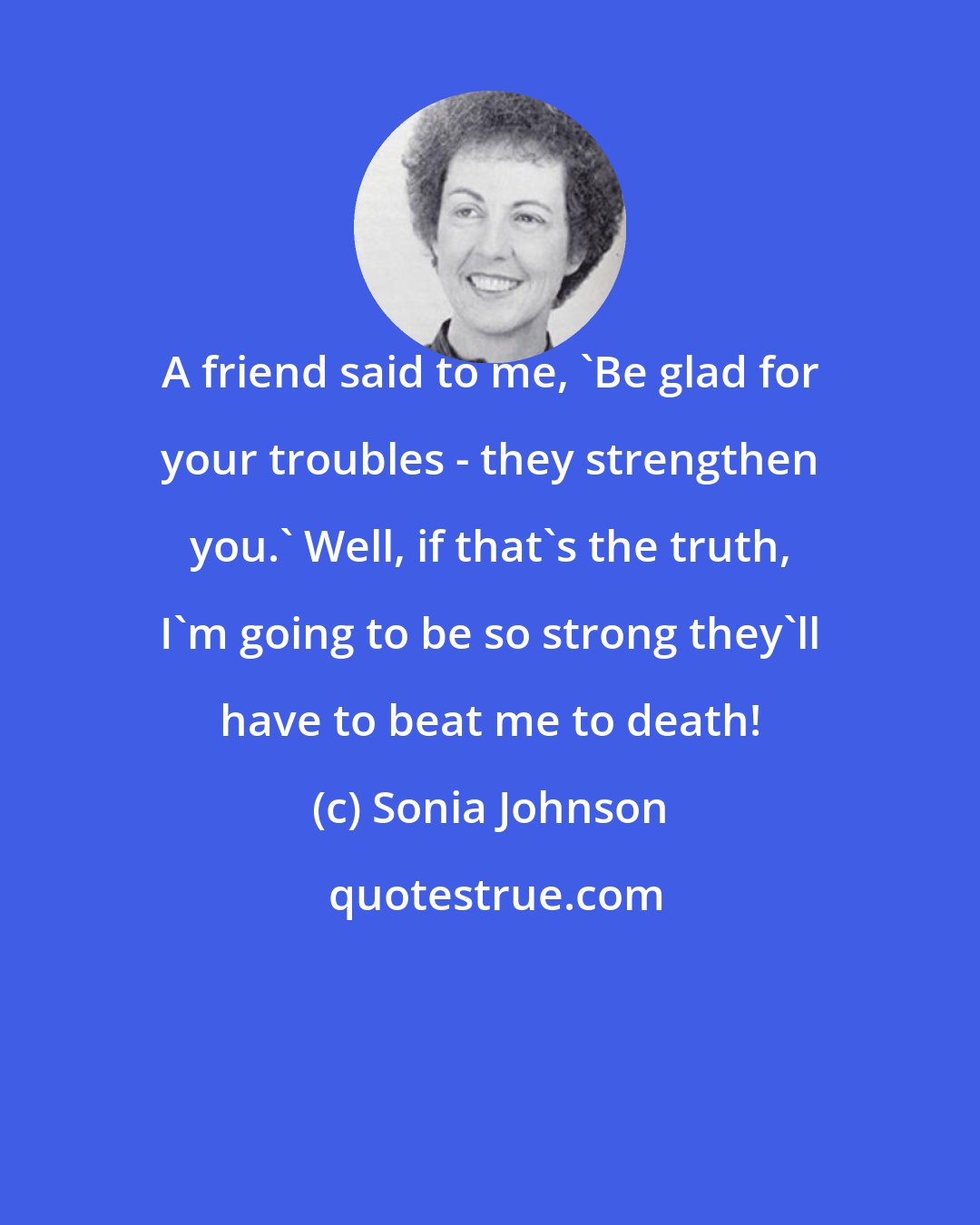 Sonia Johnson: A friend said to me, 'Be glad for your troubles - they strengthen you.' Well, if that's the truth, I'm going to be so strong they'll have to beat me to death!