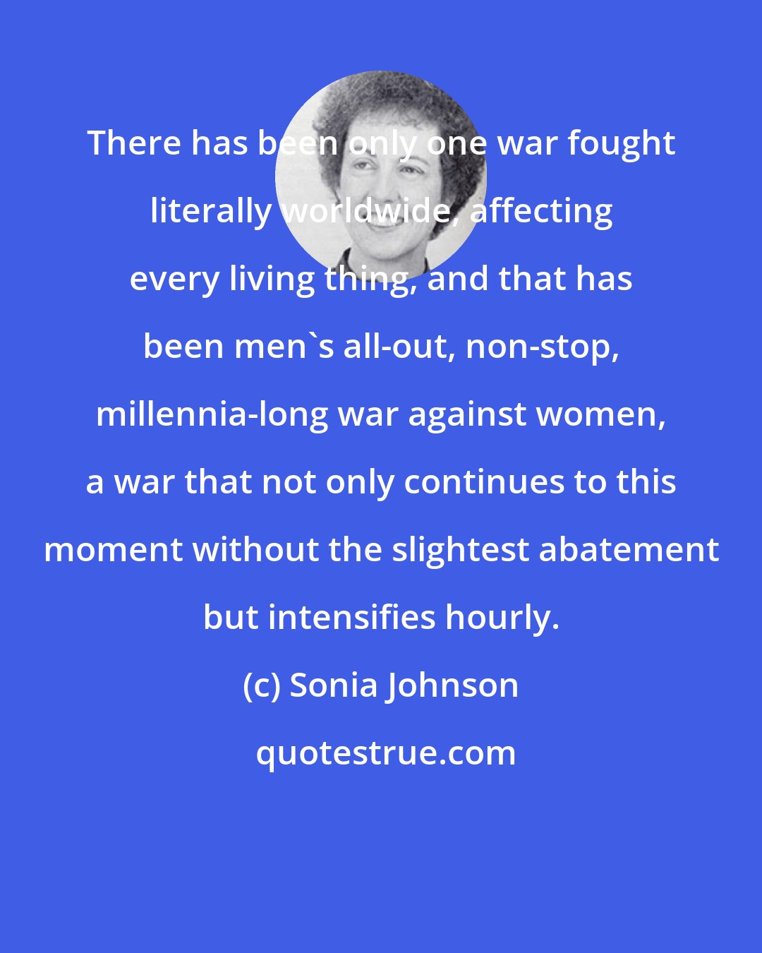 Sonia Johnson: There has been only one war fought literally worldwide, affecting every living thing, and that has been men's all-out, non-stop, millennia-long war against women, a war that not only continues to this moment without the slightest abatement but intensifies hourly.