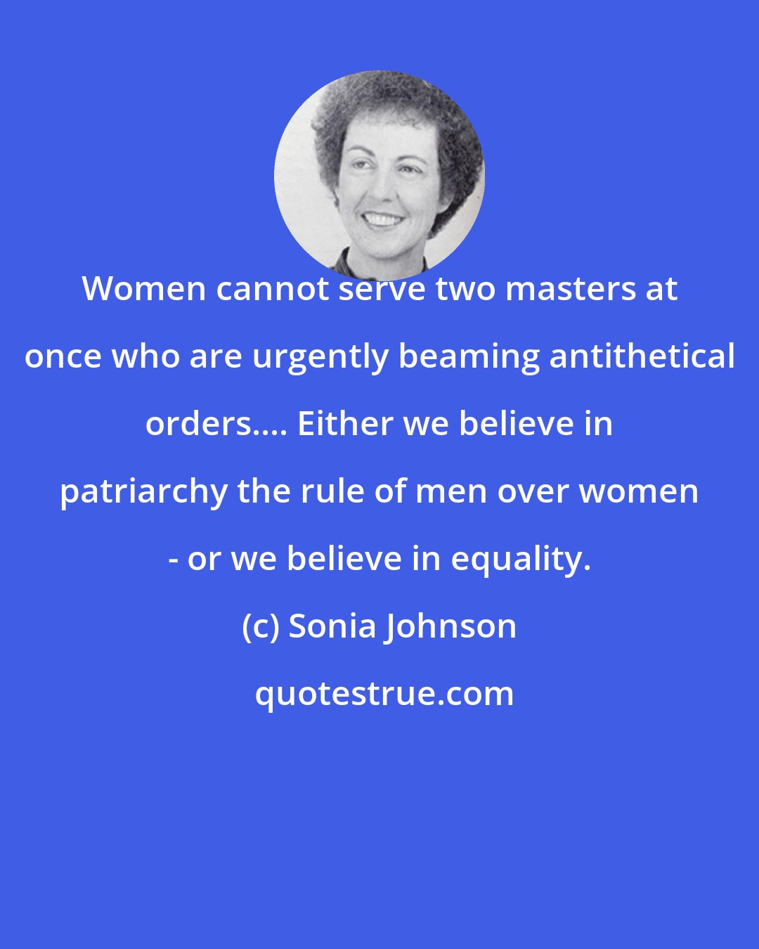 Sonia Johnson: Women cannot serve two masters at once who are urgently beaming antithetical orders.... Either we believe in patriarchy the rule of men over women - or we believe in equality.
