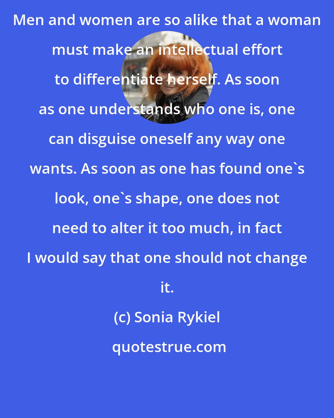 Sonia Rykiel: Men and women are so alike that a woman must make an intellectual effort to differentiate herself. As soon as one understands who one is, one can disguise oneself any way one wants. As soon as one has found one's look, one's shape, one does not need to alter it too much, in fact I would say that one should not change it.