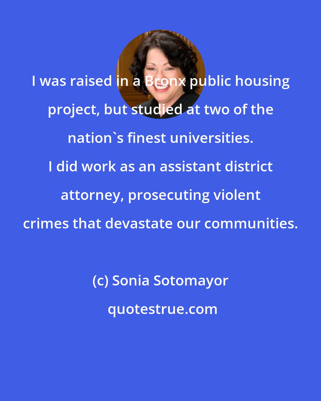 Sonia Sotomayor: I was raised in a Bronx public housing project, but studied at two of the nation's finest universities. I did work as an assistant district attorney, prosecuting violent crimes that devastate our communities.