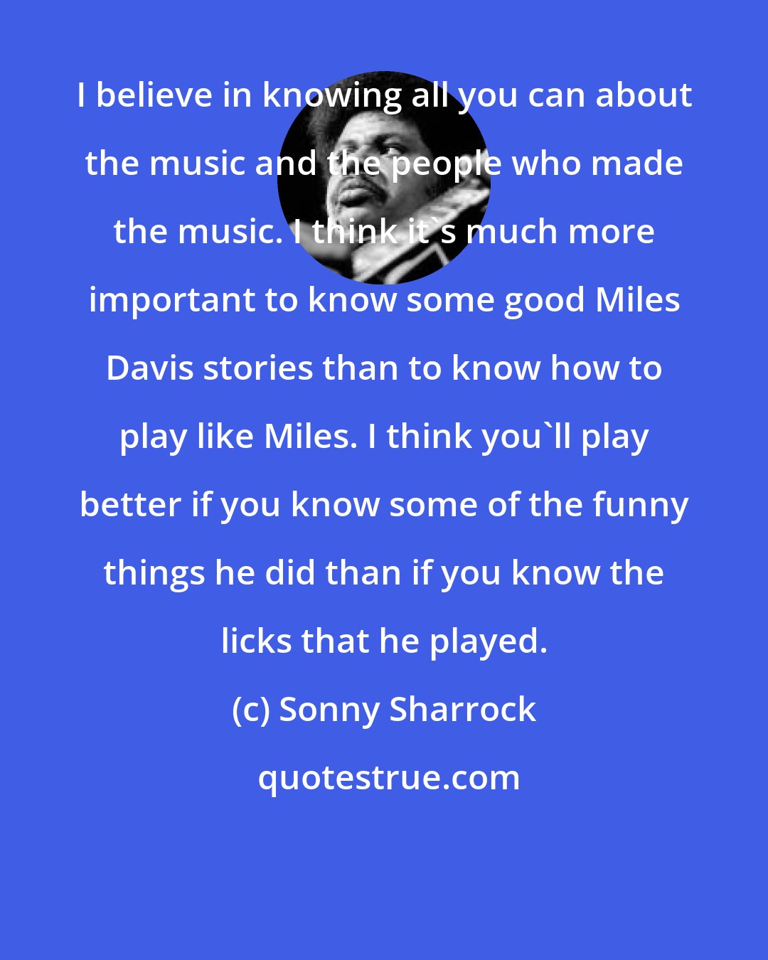Sonny Sharrock: I believe in knowing all you can about the music and the people who made the music. I think it's much more important to know some good Miles Davis stories than to know how to play like Miles. I think you'll play better if you know some of the funny things he did than if you know the licks that he played.