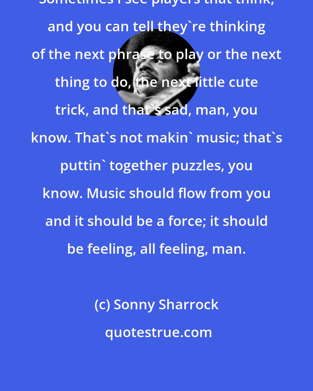 Sonny Sharrock: Sometimes I see players that think, and you can tell they're thinking of the next phrase to play or the next thing to do, the next little cute trick, and that's sad, man, you know. That's not makin' music; that's puttin' together puzzles, you know. Music should flow from you and it should be a force; it should be feeling, all feeling, man.