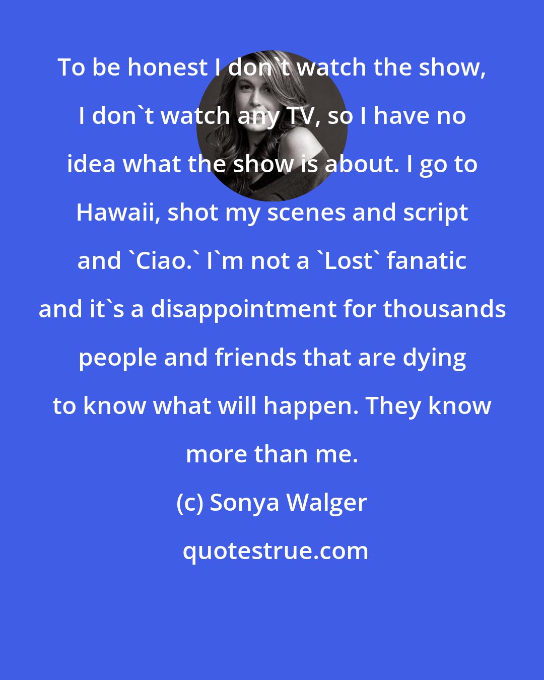 Sonya Walger: To be honest I don't watch the show, I don't watch any TV, so I have no idea what the show is about. I go to Hawaii, shot my scenes and script and 'Ciao.' I'm not a 'Lost' fanatic and it's a disappointment for thousands people and friends that are dying to know what will happen. They know more than me.