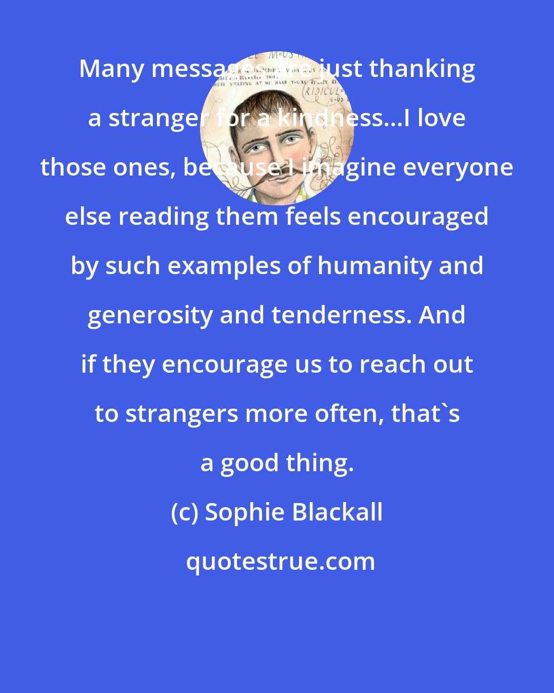 Sophie Blackall: Many messages are just thanking a stranger for a kindness...I love those ones, because I imagine everyone else reading them feels encouraged by such examples of humanity and generosity and tenderness. And if they encourage us to reach out to strangers more often, that's a good thing.