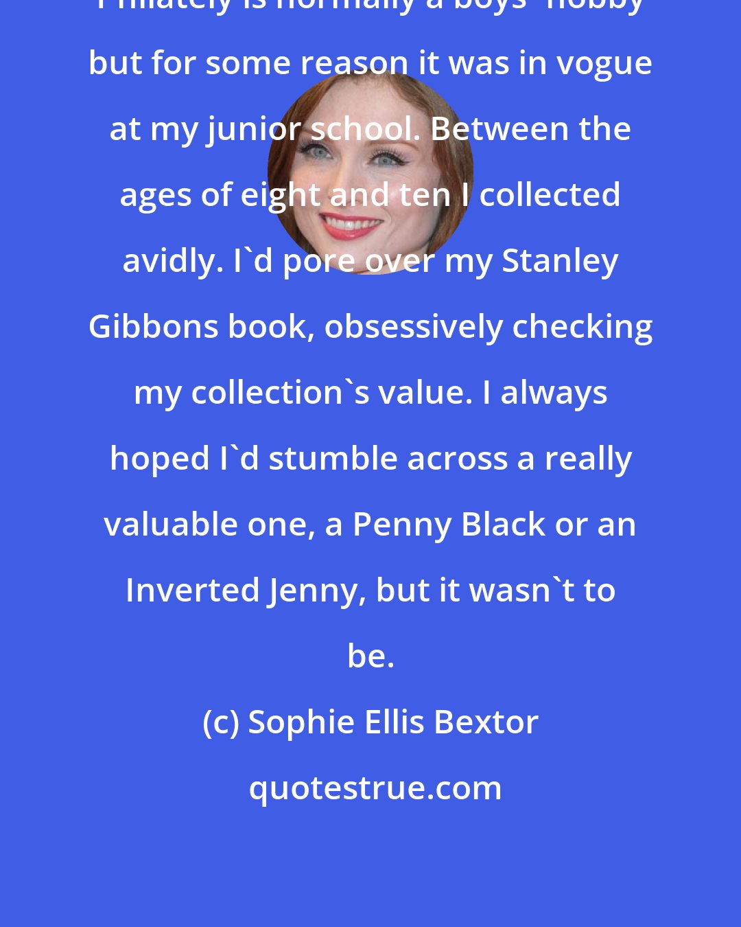 Sophie Ellis Bextor: Philately is normally a boys' hobby but for some reason it was in vogue at my junior school. Between the ages of eight and ten I collected avidly. I'd pore over my Stanley Gibbons book, obsessively checking my collection's value. I always hoped I'd stumble across a really valuable one, a Penny Black or an Inverted Jenny, but it wasn't to be.