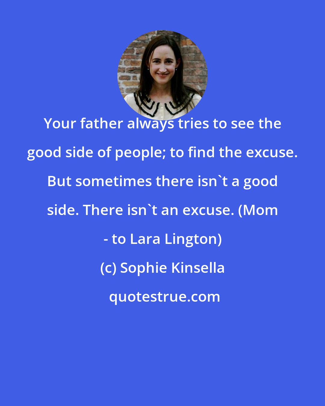 Sophie Kinsella: Your father always tries to see the good side of people; to find the excuse. But sometimes there isn't a good side. There isn't an excuse. (Mom - to Lara Lington)