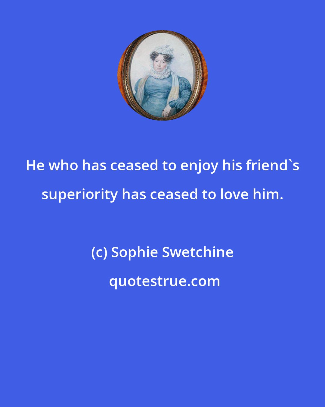 Sophie Swetchine: He who has ceased to enjoy his friend's superiority has ceased to love him.