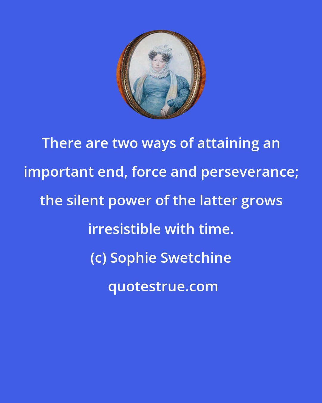 Sophie Swetchine: There are two ways of attaining an important end, force and perseverance; the silent power of the latter grows irresistible with time.