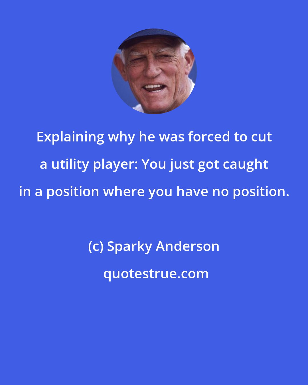 Sparky Anderson: Explaining why he was forced to cut a utility player: You just got caught in a position where you have no position.
