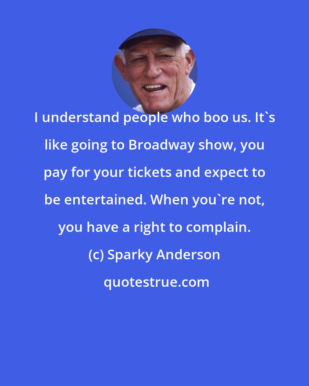 Sparky Anderson: I understand people who boo us. It's like going to Broadway show, you pay for your tickets and expect to be entertained. When you're not, you have a right to complain.