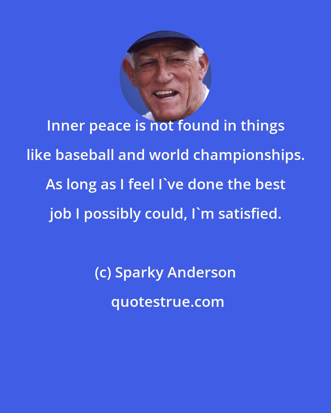 Sparky Anderson: Inner peace is not found in things like baseball and world championships. As long as I feel I've done the best job I possibly could, I'm satisfied.