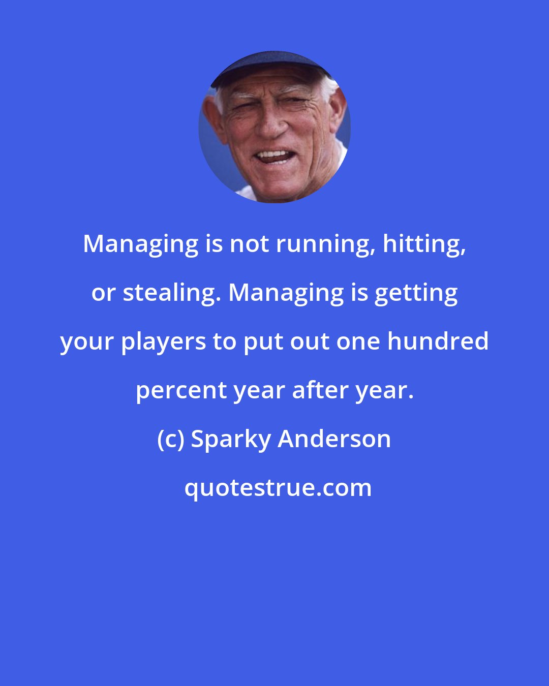 Sparky Anderson: Managing is not running, hitting, or stealing. Managing is getting your players to put out one hundred percent year after year.