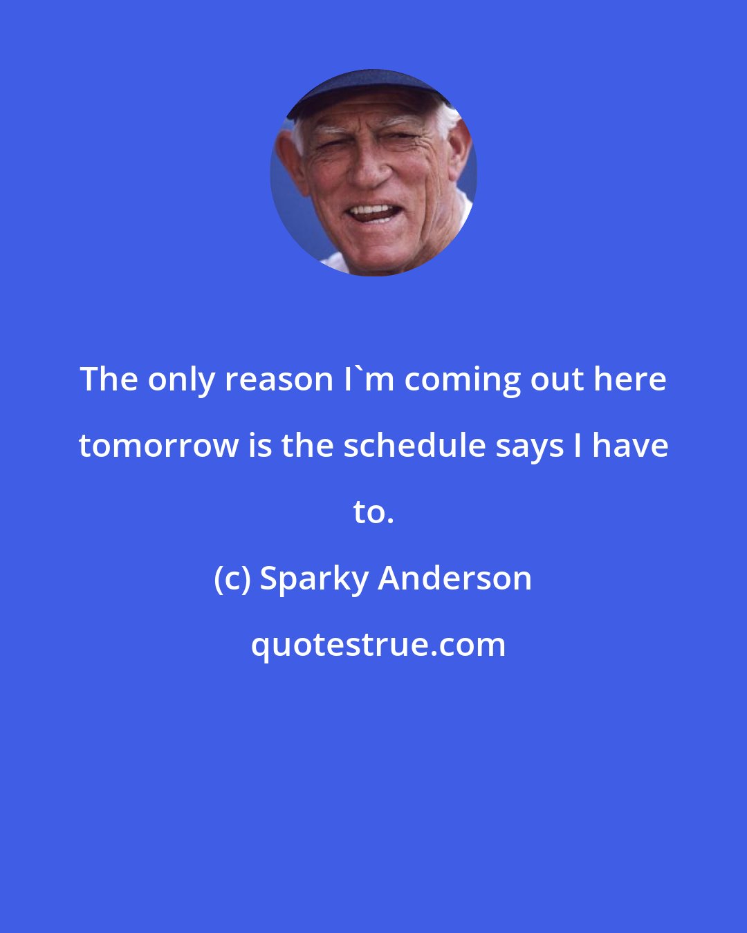 Sparky Anderson: The only reason I'm coming out here tomorrow is the schedule says I have to.