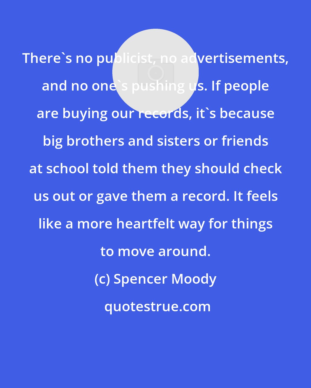 Spencer Moody: There's no publicist, no advertisements, and no one's pushing us. If people are buying our records, it's because big brothers and sisters or friends at school told them they should check us out or gave them a record. It feels like a more heartfelt way for things to move around.