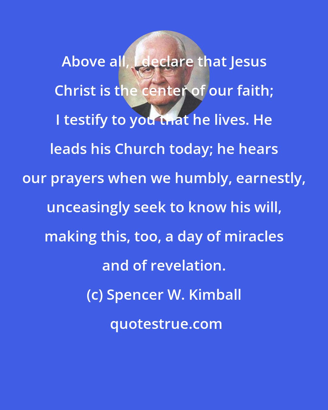 Spencer W. Kimball: Above all, I declare that Jesus Christ is the center of our faith; I testify to you that he lives. He leads his Church today; he hears our prayers when we humbly, earnestly, unceasingly seek to know his will, making this, too, a day of miracles and of revelation.