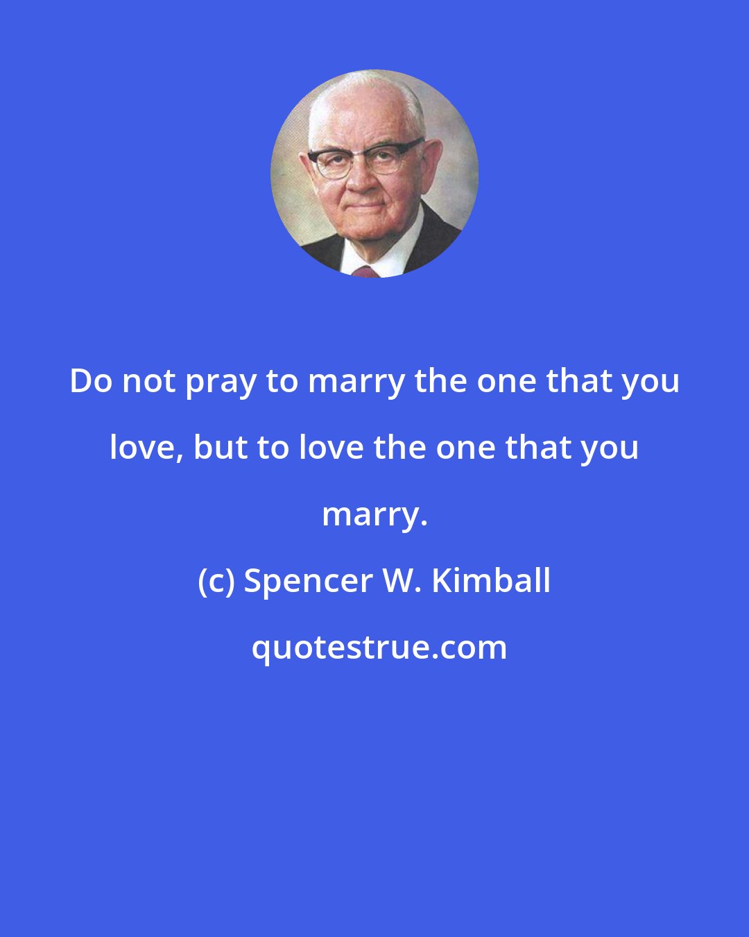 Spencer W. Kimball: Do not pray to marry the one that you love, but to love the one that you marry.