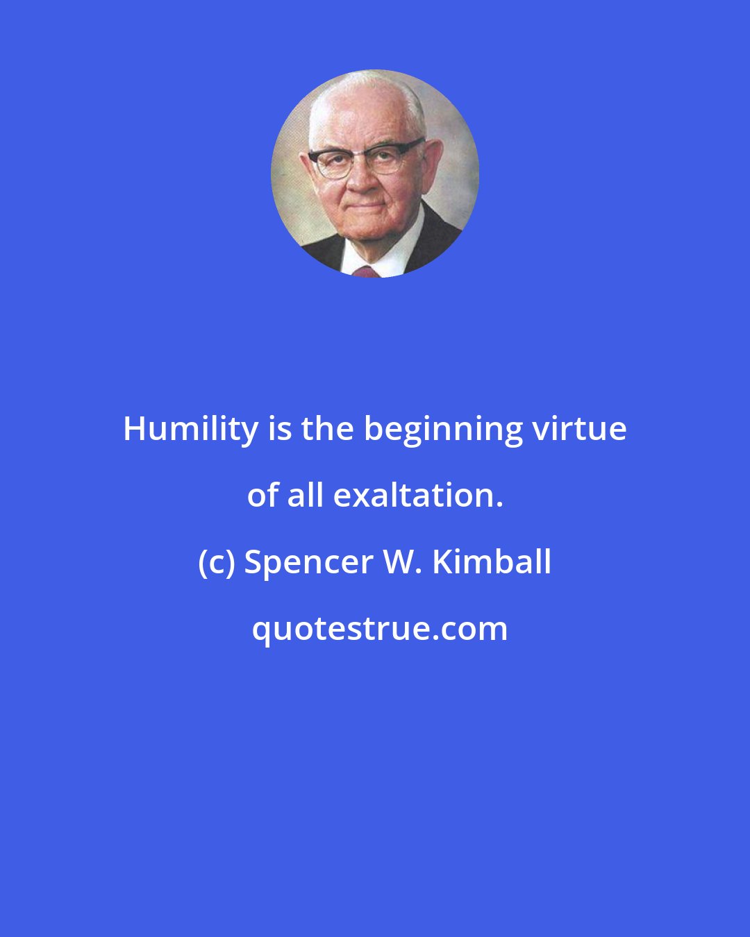 Spencer W. Kimball: Humility is the beginning virtue of all exaltation.