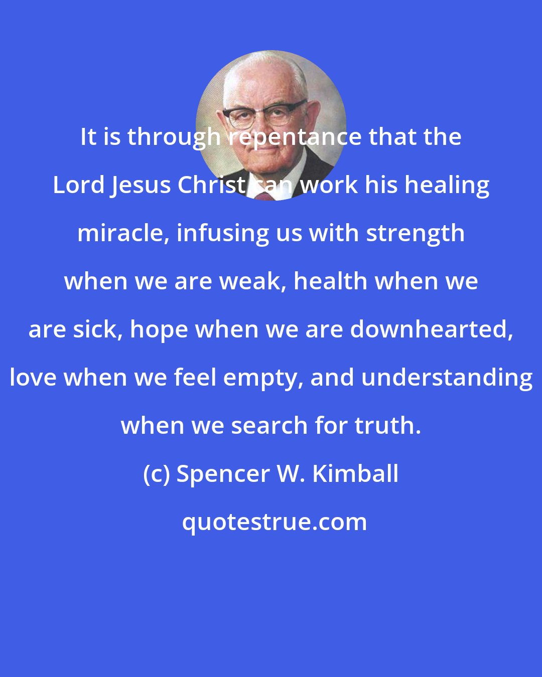 Spencer W. Kimball: It is through repentance that the Lord Jesus Christ can work his healing miracle, infusing us with strength when we are weak, health when we are sick, hope when we are downhearted, love when we feel empty, and understanding when we search for truth.