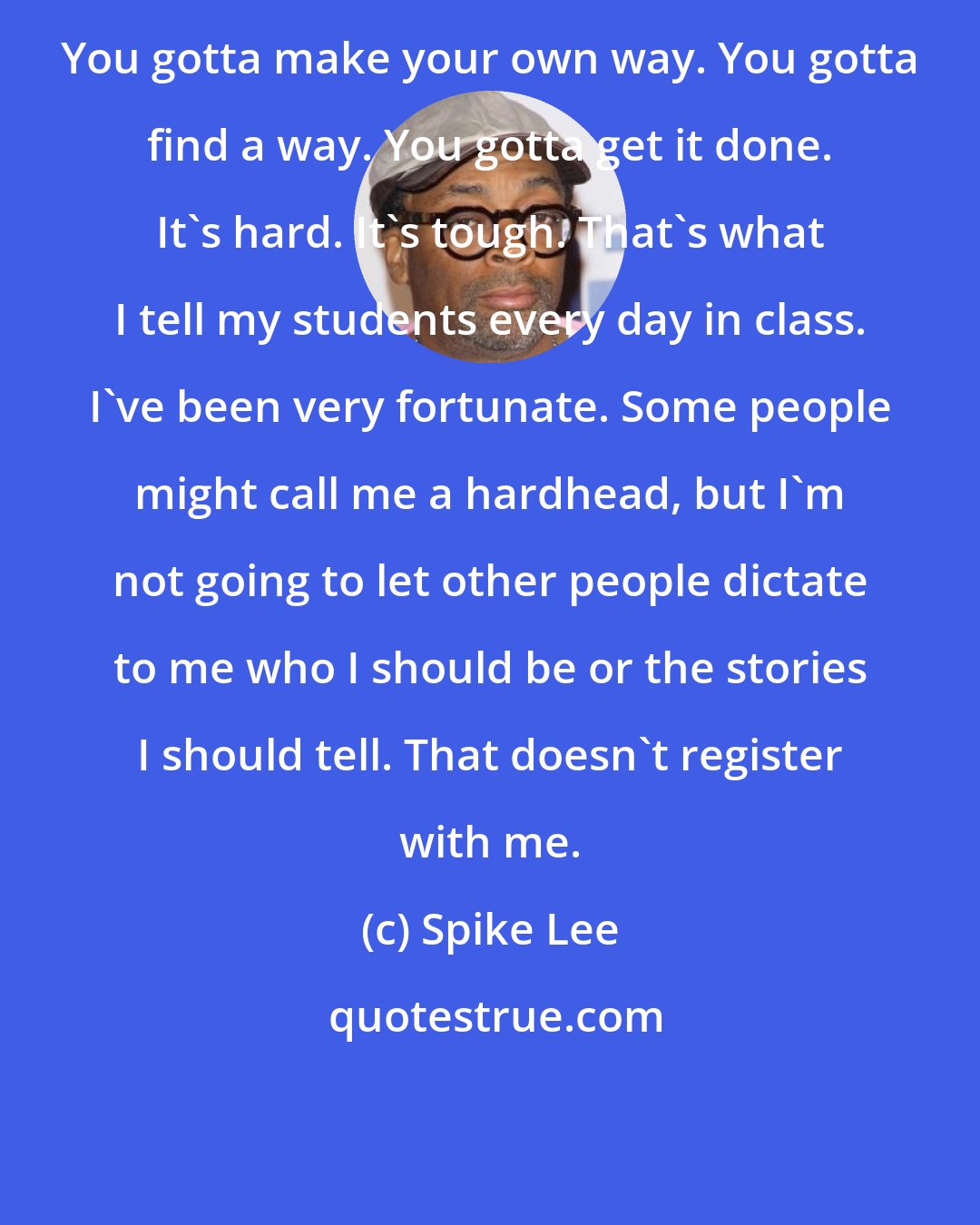 Spike Lee: You gotta make your own way. You gotta find a way. You gotta get it done. It's hard. It's tough. That's what I tell my students every day in class. I've been very fortunate. Some people might call me a hardhead, but I'm not going to let other people dictate to me who I should be or the stories I should tell. That doesn't register with me.