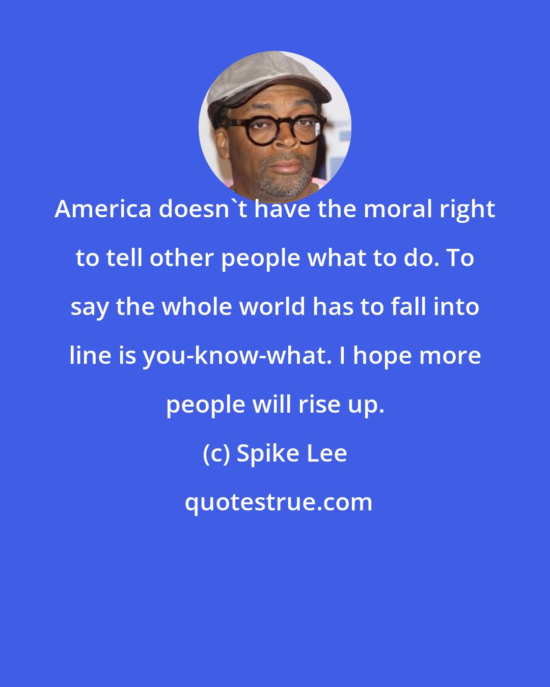 Spike Lee: America doesn't have the moral right to tell other people what to do. To say the whole world has to fall into line is you-know-what. I hope more people will rise up.