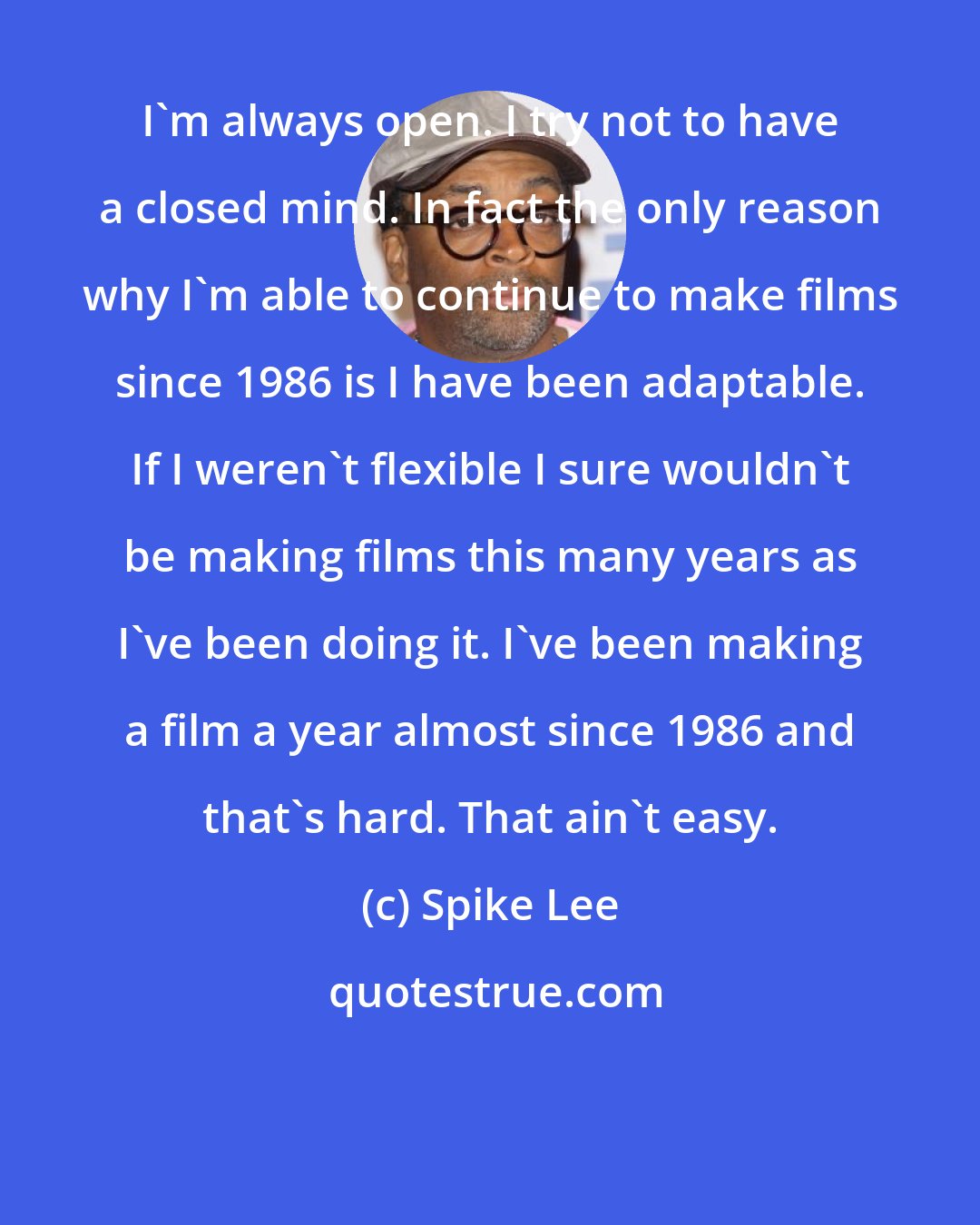 Spike Lee: I'm always open. I try not to have a closed mind. In fact the only reason why I'm able to continue to make films since 1986 is I have been adaptable. If I weren't flexible I sure wouldn't be making films this many years as I've been doing it. I've been making a film a year almost since 1986 and that's hard. That ain't easy.