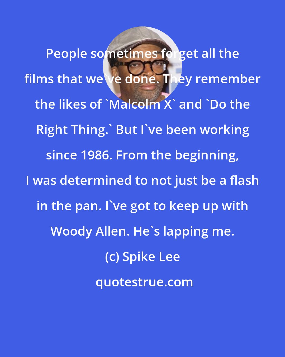 Spike Lee: People sometimes forget all the films that we've done. They remember the likes of 'Malcolm X' and 'Do the Right Thing.' But I've been working since 1986. From the beginning, I was determined to not just be a flash in the pan. I've got to keep up with Woody Allen. He's lapping me.
