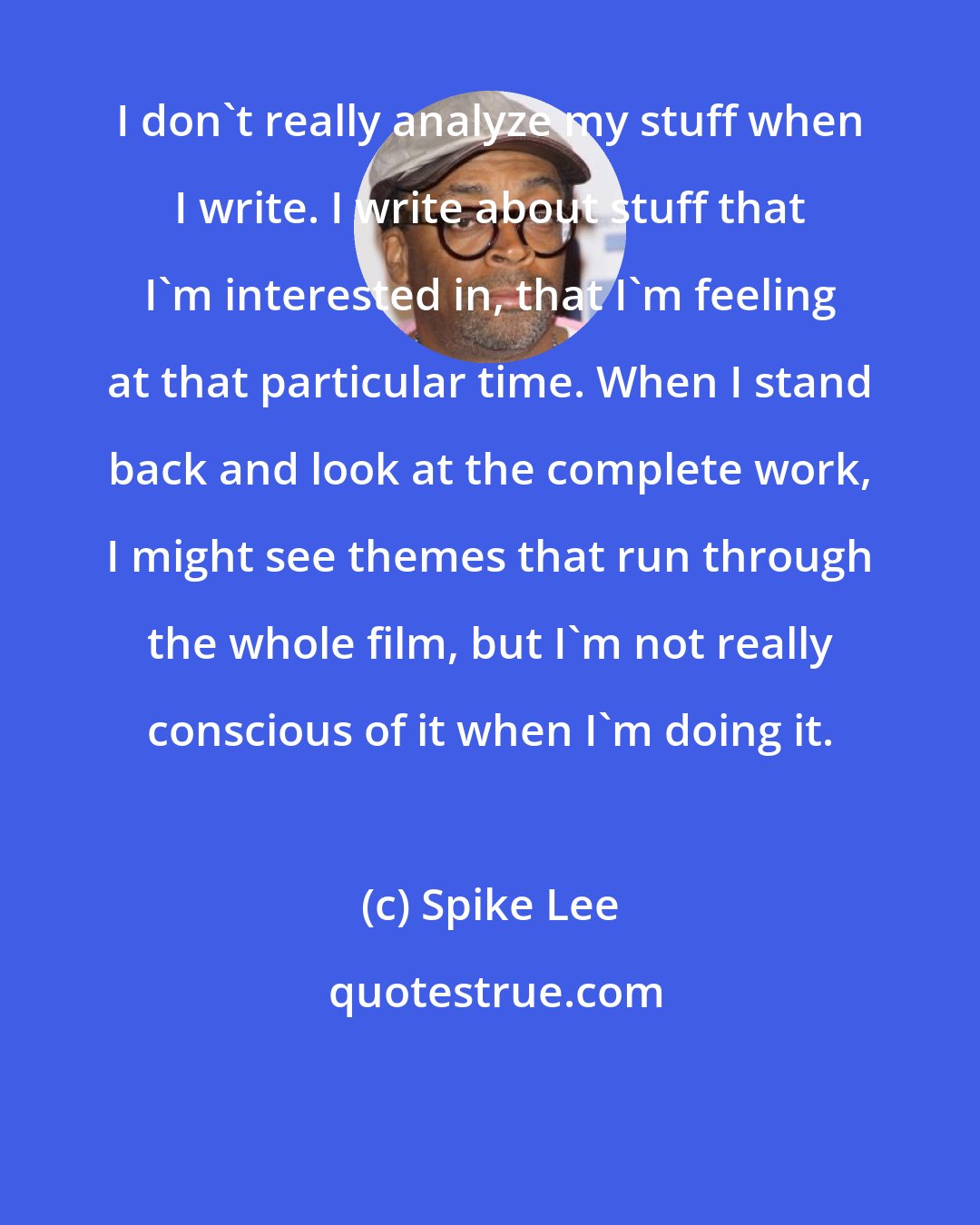 Spike Lee: I don't really analyze my stuff when I write. I write about stuff that I'm interested in, that I'm feeling at that particular time. When I stand back and look at the complete work, I might see themes that run through the whole film, but I'm not really conscious of it when I'm doing it.