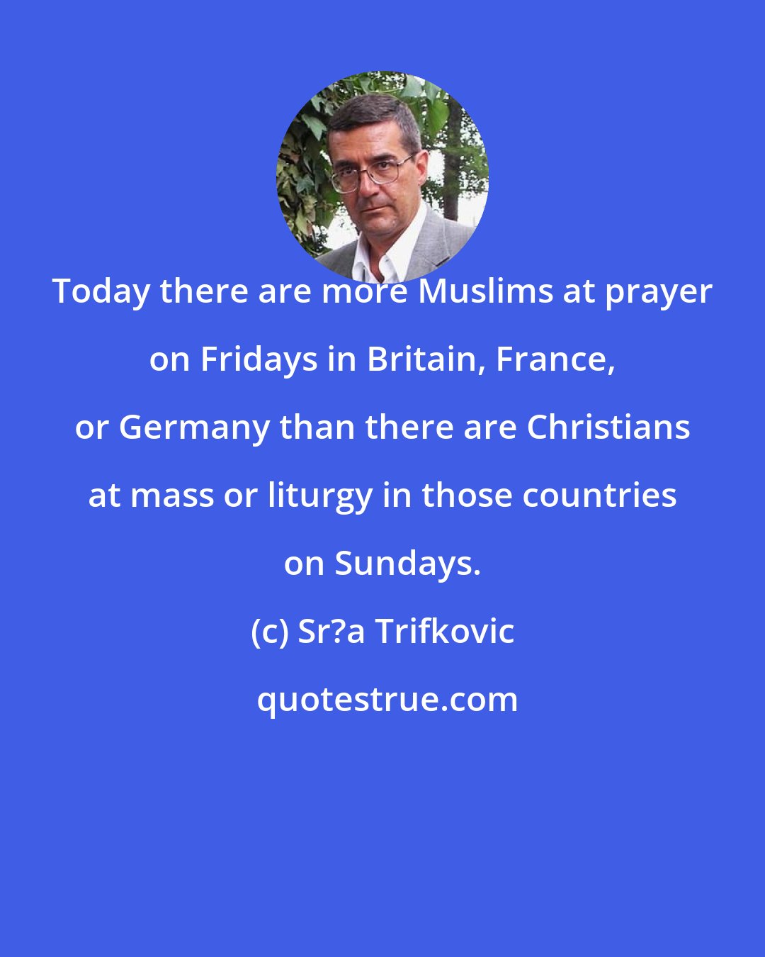 Sr?a Trifkovic: Today there are more Muslims at prayer on Fridays in Britain, France, or Germany than there are Christians at mass or liturgy in those countries on Sundays.